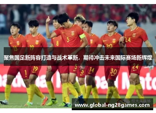 聚焦国足新阵容打造与战术革新，期待冲击未来国际赛场新辉煌