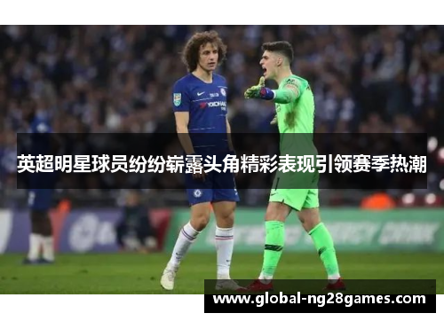 英超明星球员纷纷崭露头角精彩表现引领赛季热潮